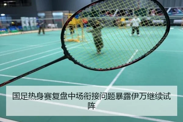 国足热身赛复盘中场衔接问题暴露伊万继续试阵